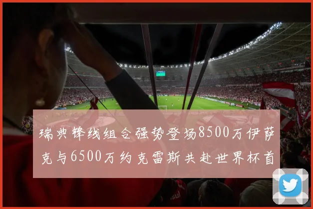 瑞典锋线组合强势登场8500万伊萨克与6500万约克雷斯共赴世界杯首秀