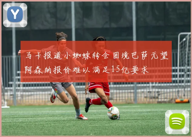 马卡报道小蜘蛛转会困境巴萨无望阿森纳报价难以满足15亿要求
