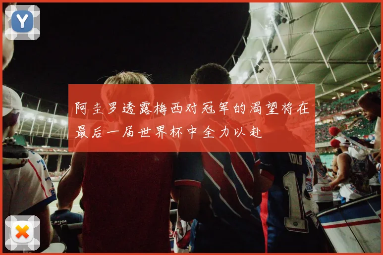 阿圭罗透露梅西对冠军的渴望将在最后一届世界杯中全力以赴