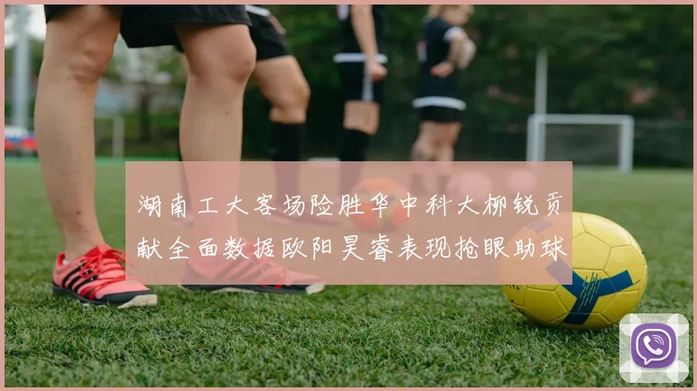 湖南工大客场险胜华中科大柳锐贡献全面数据欧阳昊睿表现抢眼助球队取胜