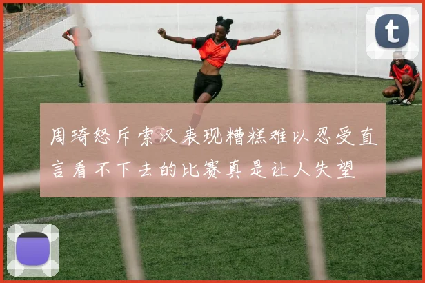 周琦怒斥索汉表现糟糕难以忍受直言看不下去的比赛真是让人失望
