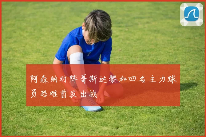 阿森纳对阵哥斯达黎加四名主力球员恐难首发出战