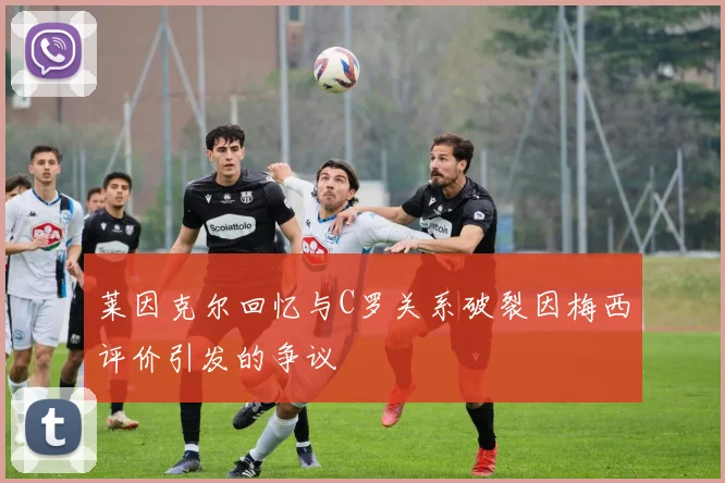 莱因克尔回忆与C罗关系破裂因梅西评价引发的争议