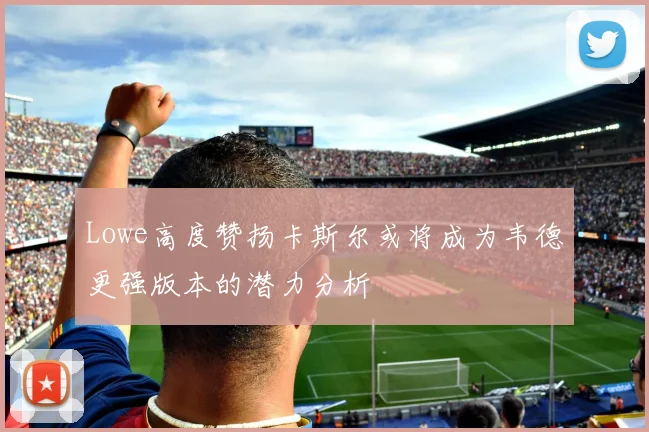 Lowe高度赞扬卡斯尔或将成为韦德更强版本的潜力分析