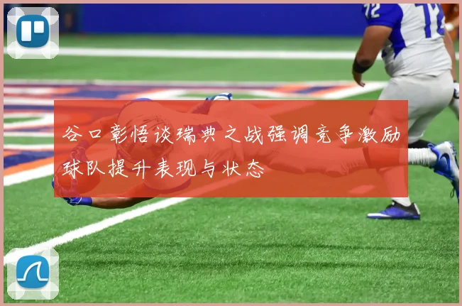 谷口彰悟谈瑞典之战强调竞争激励球队提升表现与状态