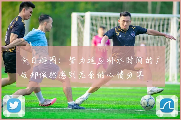 今日趣图：努力适应补水时间的广告却依然感到无奈的心情分享