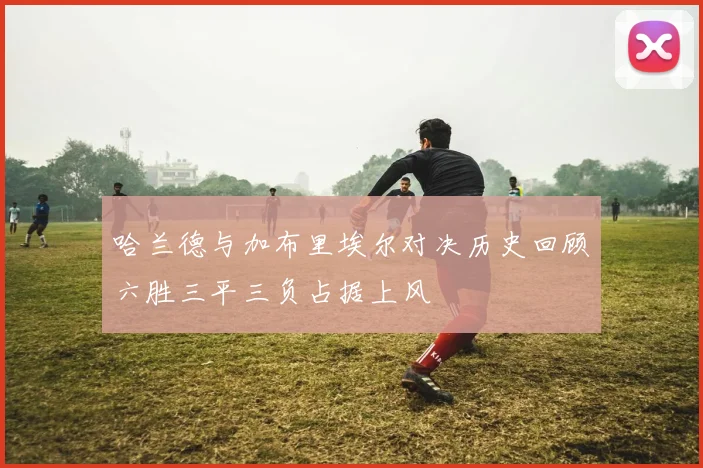 哈兰德与加布里埃尔对决历史回顾六胜三平三负占据上风