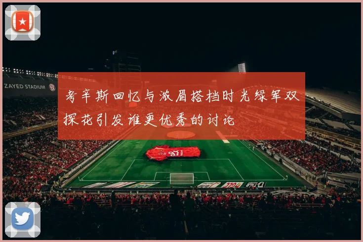 考辛斯回忆与浓眉搭档时光绿军双探花引发谁更优秀的讨论