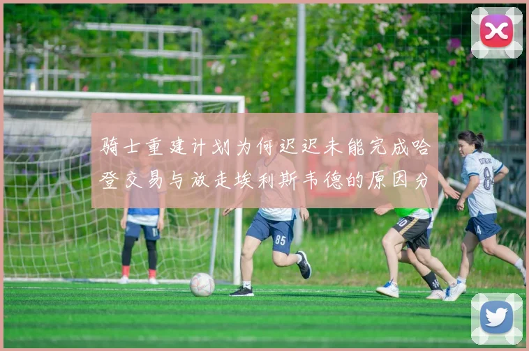 骑士重建计划为何迟迟未能完成哈登交易与放走埃利斯韦德的原因分析