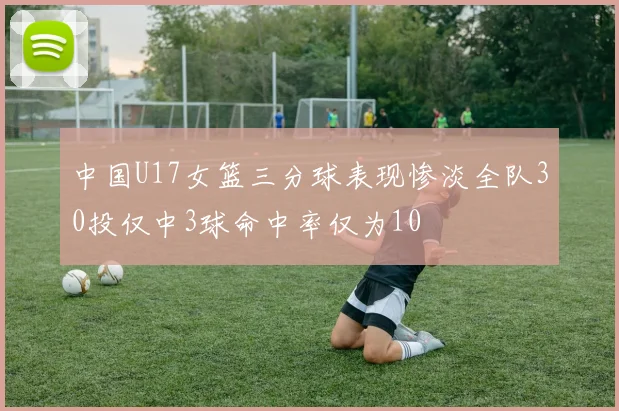 中国U17女篮三分球表现惨淡全队30投仅中3球命中率仅为10