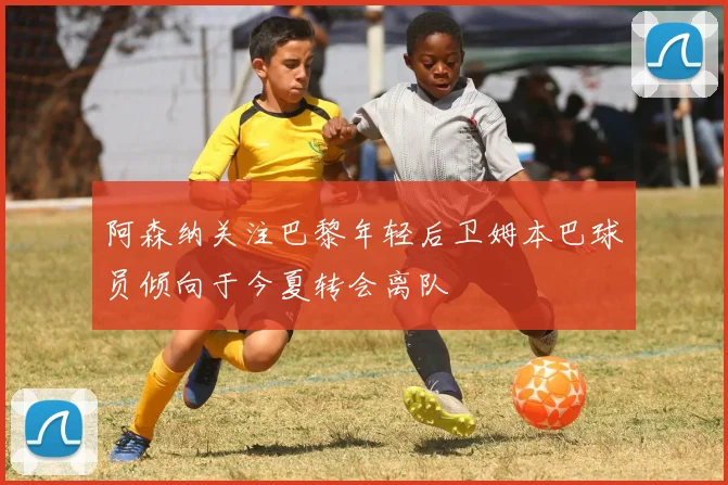 阿森纳关注巴黎年轻后卫姆本巴球员倾向于今夏转会离队