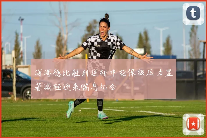 海港德比胜利逆转申花保级压力显著减轻迎来喘息机会