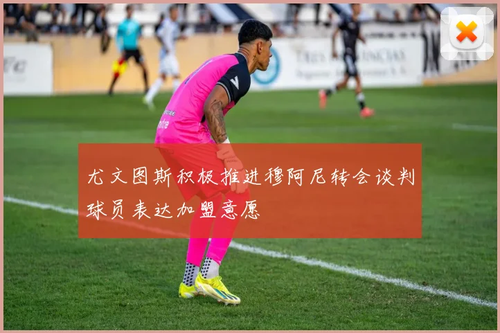 尤文图斯积极推进穆阿尼转会谈判球员表达加盟意愿