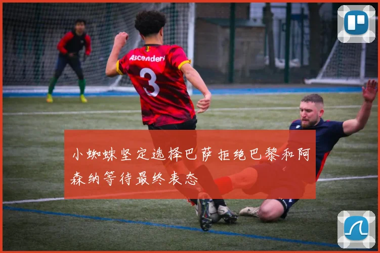 小蜘蛛坚定选择巴萨拒绝巴黎和阿森纳等待最终表态