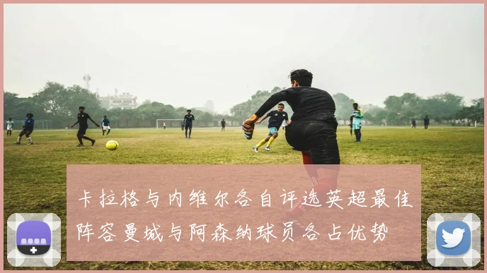 卡拉格与内维尔各自评选英超最佳阵容曼城与阿森纳球员各占优势