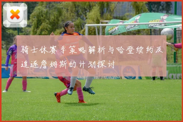 骑士休赛季策略解析与哈登续约及追逐詹姆斯的计划探讨