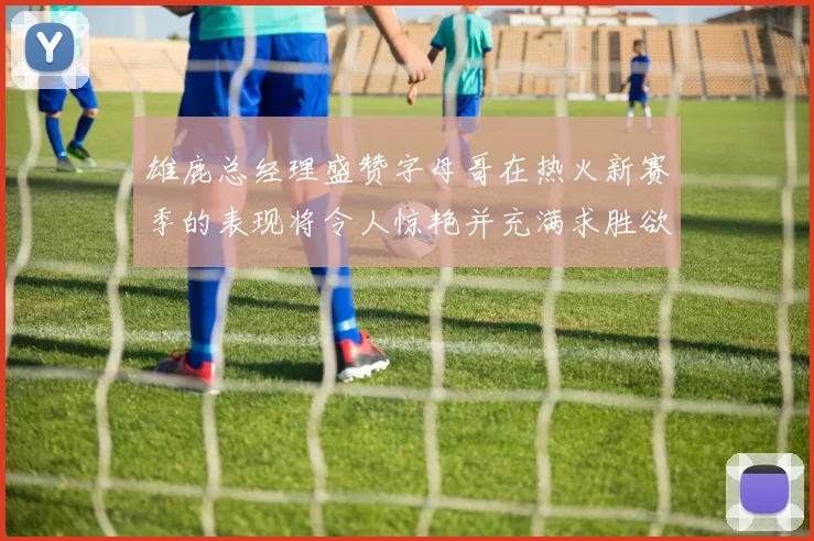 雄鹿总经理盛赞字母哥在热火新赛季的表现将令人惊艳并充满求胜欲
