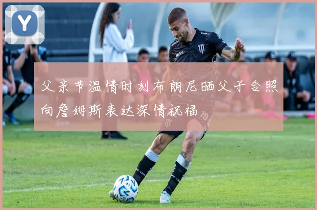 父亲节温情时刻布朗尼晒父子合照向詹姆斯表达深情祝福