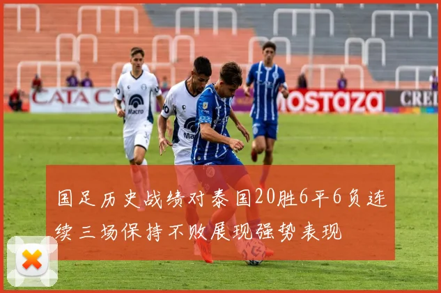 国足历史战绩对泰国20胜6平6负连续三场保持不败展现强势表现